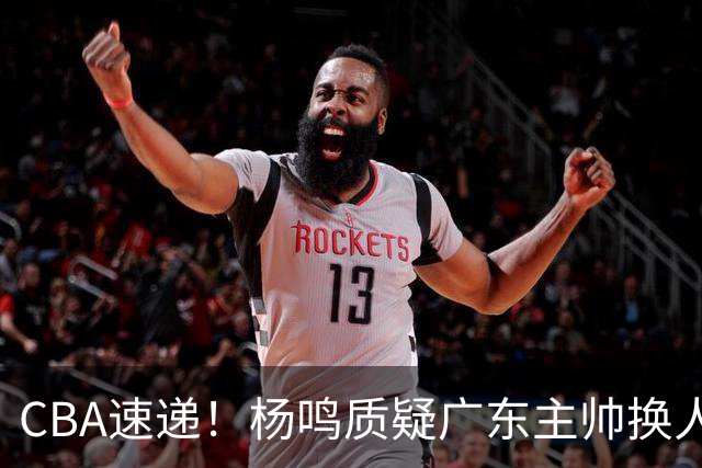 CBA速递！杨鸣质疑广东主帅换人意图，广东大外援全场0出手得0分，新赛季首位下课总经理出炉